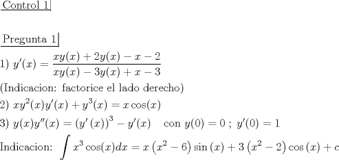 TEX: \[\begin{gathered}<br />  \left. {\underline {\, <br /> {{\text{Control 1}}} \,}}\! \right|  \hfill \\<br />   \hfill \\<br />  \left. {\underline {\, <br /> {{\text{Pregunta 1}}} \,}}\! \right|  \hfill \\<br />  {\text{1) }}y'(x) = \frac{{xy(x) + 2y(x) - x - 2}}{{xy(x) - 3y(x) + x - 3}} \hfill \\<br />  {\text{(Indicacion: factorice el lado derecho)}} \hfill \\<br />  {\text{2) }}x{y^2}(x)y'(x) + {y^3}(x) = x\cos (x) \hfill \\<br />  {\text{3) }}y(x)y''(x) = {\left( {y'\left( x \right)} \right)^3} - y'(x)\;\;\;\;{\text{con }}y(0) = 0\;;\;y'(0) = 1 \hfill \\<br />  {\text{Indicacion: }}\int {{x^3}\cos (x)dx}  = x\left( {{x^2} - 6} \right)\sin \left( x \right) + 3\left( {{x^2} - 2} \right)\cos \left( x \right) + c \hfill \\ <br />\end{gathered} \]