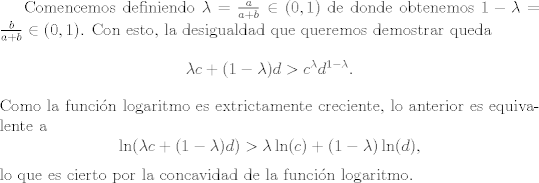 TEX: Comencemos definiendo <br />$\lambda = \frac{a}{ a + b}\in (0,1)$ de donde obtenemos $1 - \lambda = \frac{b}{ a + b}\in (0,1)$. Con esto, la desigualdad que queremos demostrar queda<br />$$ \lambda c + (1 - \lambda) d > c^\lambda d^{1 - \lambda}.$$<br />Como la funcin logaritmo es extrictamente creciente, lo anterior es equivalente a<br />$$ \ln( \lambda c + (1 - \lambda) d) >\lambda\ln( c) + (1 - \lambda)\ln(d),$$<br />lo que es cierto por la concavidad de la funcin logaritmo.<br />