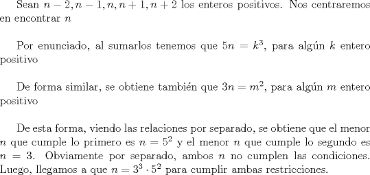 TEX:  Sean $n-2,n-1,n,n+1,n+2$ los enteros positivos. Nos centraremos en encontrar $n$\\<br /><br />Por enunciado, al sumarlos tenemos que $5n=k^3$, para algn $k$ entero positivo\\<br /><br />De forma similar, se obtiene tambin que $3n=m^2$, para algn $m$ entero positivo\\<br /><br />De esta forma, viendo las relaciones por separado, se obtiene que el menor $n$ que cumple lo primero es $n=5^2$ y el menor $n$ que cumple lo segundo es $n=3$. Obviamente por separado, ambos $n$ no cumplen las condiciones. Luego, llegamos a que $n=3^3 \cdot 5^2$ para cumplir ambas restricciones. 