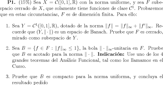 TEX: {\textbf{P1.} (15\%) Sea $X=\mathcal{C}([0,1],\mathbb{R})$ con la norma uniforme, y sea $F$ subespacio cerrado de $X$, que solamente tiene funciones de clase $\mathcal{C}^1$. Probaremos que en estas circunstancias, $F$ es de dimensin finita. Para ello:<br /><br />\begin{enumerate}<br /><br />\item{  Sea $Y=\mathcal{C}^1([0,1],\mathbb{R})$, dotado de la norma $\|f\|=\|f\|_{\infty}+\|f'\|_\infty$. Recuerde que $(Y,\|\cdot\|)$ es un espacio de Banach. Pruebe que $F$ es cerrado, mirado como subespacio de $Y$.}<br /><br />\item{Sea $B=\{f\in F:\|f\|_\infty \le 1\}$, la bola $\|\cdot\|_\infty$-unitaria en $F$. Pruebe que $B$ es acotado para la norma $\|\cdot\|$. \textbf{Indicacin:} Use uno de los 4 grandes teoremas del Anlisis Funcional, tal como los llamamos en el Curso.}<br /><br />\item{Pruebe que $B$ es compacto para la norma uniforma, y concluya el resultado pedido}<br /><br />\end{enumerate} 