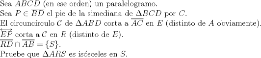 TEX: $ $\\<br />Sea $ABCD$ (en ese orden) un paralelogramo.\\<br />Sea $P\in\overline{BD}$ el pie de la simediana de $\Delta BCD$ por $C$.\\<br />El circunc\'irculo $\mathcal{C}$ de $\Delta ABD$ corta a $\overline{AC}$ en $E$ (distinto de $A$ obviamente).\\<br />$\overleftrightarrow{EP}$ corta a $\mathcal{C}$ en $R$ (distinto de $E$).\\<br />$\overline{RD}\cap\overline{AB}=\{S\}$.\\<br />Pruebe que $\Delta ARS$ es is\'osceles en $S$.