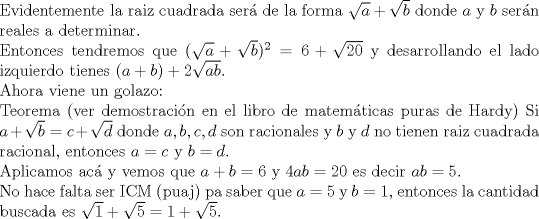 TEX: $ $\\<br />Evidentemente la raiz cuadrada ser\'a de la forma $\sqrt{a}+\sqrt{b}$ donde $a$ y $b$ ser\'an reales a determinar.\\<br />Entonces tendremos que $(\sqrt{a}+\sqrt{b})^{2}=6+\sqrt{20}$ y desarrollando el lado izquierdo tienes $(a+b)+2\sqrt{ab}$.\\<br />Ahora viene un golazo: \\<br />Teorema (ver demostraci\'on en el libro de matem\'aticas puras de Hardy) Si $a+\sqrt{b}=c+\sqrt{d}$ donde $a,b,c,d$ son racionales y $b$ y $d$ no tienen raiz cuadrada racional, entonces $a=c$ y $b=d$.\\<br />Aplicamos ac\'a y vemos que $a+b=6$ y $4ab=20$ es decir $ab=5$.\\<br />No hace falta ser ICM (puaj) pa saber que $a=5$ y $b=1$, entonces la cantidad buscada es $\sqrt{1}+\sqrt{5}=1+\sqrt{5}$.