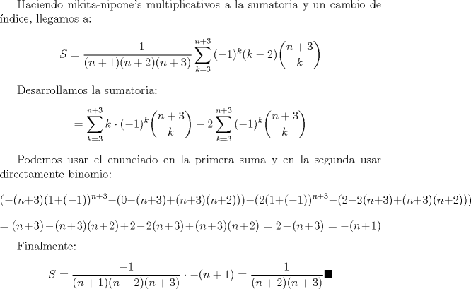 TEX: Haciendo nikita-nipone's multiplicativos a la sumatoria y un cambio de ndice, llegamos a: $$S=\dfrac{-1}{(n+1)(n+2)(n+3)}\displaystyle \sum_{k=3}^{n+3}{(-1)^{k}(k-2)\binom{n+3}{k}}$$<br /><br />Desarrollamos la sumatoria: $$=\displaystyle \sum_{k=3}^{n+3}{k\cdot (-1)^{k}\binom{n+3}{k}}-2\sum_{k=3}^{n+3}{(-1)^{k}\binom{n+3}{k}}$$ <br /><br />Podemos usar el enunciado en la primera suma y en la segunda usar directamente binomio: $$\displaystyle (-(n+3)(1+(-1))^{n+3}-(0-(n+3)+(n+3)(n+2)))-(2(1+(-1))^{n+3}-(2-2(n+3)+(n+3)(n+2)))$$ $$=(n+3)-(n+3)(n+2)+2-2(n+3)+(n+3)(n+2)=2-(n+3)=-(n+1)$$<br /><br />Finalmente: $$S=\dfrac{-1}{(n+1)(n+2)(n+3)}\cdot -(n+1)=\dfrac{1}{(n+2)(n+3)}\blacksquare$$