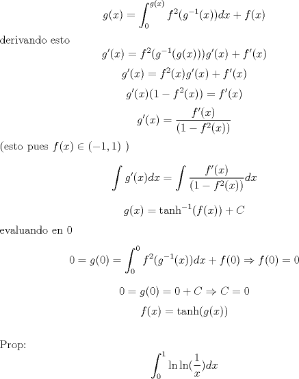 TEX: <br />$$g(x)=\int_{0}^{g(x)} f^2(g^{-1}(x)) dx+f(x)$$<br />derivando esto<br />$$g'(x)=f^2(g^{-1}(g(x)))  g'(x)+f'(x)$$<br />$$g'(x)=f^2(x)  g'(x)+f'(x)$$<br />$$g'(x)(1-f^2(x))=f'(x)$$<br />$$g'(x)=\frac{f'(x)}{(1-f^2(x))}$$<br />(esto pues $f(x)\in (-1,1)$ )<br />$$\int g'(x)dx=\int \frac{f'(x)}{(1-f^2(x))}dx$$<br />$$g(x)=\tanh^{-1}(f(x))+C$$<br />evaluando en 0<br />$$0=g(0)=\int_{0}^{0} f^2(g^{-1}(x)) dx+f(0)\Rightarrow f(0)=0$$<br />$$0=g(0)=0+C \Rightarrow C=0$$<br />$$f(x)=\tanh(g(x))$$<br />\\<br />Prop:<br />$$\int_{0}^{1} \ln \ln(\frac 1 x ) dx$$<br />