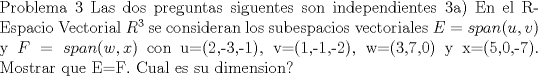 TEX: \noindent<br />Problema 3 <br />Las dos preguntas siguentes son independientes<br />3a) <br />En el R-Espacio Vectorial $R^{3}$ se consideran los subespacios vectoriales <br />$E=span(u,v)$ y $F=span(w,x)$ con u=(2,-3,-1), v=(1,-1,-2), w=(3,7,0) y x=(5,0,-7). Mostrar que E=F. Cual es su dimension?<br />