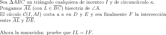 TEX: $ $\\<br />Sea $\Delta ABC$ un tri\'angulo cualquiera de incentro $I$ y de circunc\'irculo $\kappa$.\\<br />Pongamos $\overline{AL}$ (con $L\in\overline{BC}$) bisectriz de $\angle A$.\\<br />El c\'irculo $\mathcal{C}(I,AI)$ corta a $\kappa$ en $D$ y $E$ y sea finalmente $F$ la intersecci\'on entre $\overline{AL}$ y $\overline{DE}$.\\<br />$ $\\<br />Ahora la maravisha: pruebe que $IL=IF$.