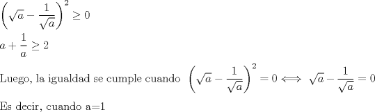 TEX: $ \\ \left ( \sqrt a -\dfrac{1}{\sqrt a} \right )^2\geq 0 \\ \\ \ \ \ \ \   a+\dfrac{1}{a} \geq 2 \\ \\ $Luego, la igualdad se cumple cuando $ \ \left ( \sqrt a -\dfrac{1}{\sqrt a} \right )^2=0 \Longleftrightarrow \ \sqrt a - \dfrac{1}{\sqrt a} =0 \\ \\ $Es decir, cuando a=1$ $