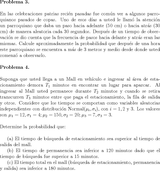 TEX: <br />\noindent \textbf{Problema 3.}\\<br /><br />\noindent En las celebraciones patrias recin pasadas fue comn ver a algunos parroquianos pasados de copas. Uno de esos das a usted le llam la atencin un parroquiano que daba un paso hacia adelante (50 cm) o hacia atrs (30 cm) de manera aleatoria cada 30 segundos. Despus de un tiempo de observacin se dio cuenta que la frecuencia de pasos hacia delante y atrs eran las mismas. Calcule aproximadamente la probabilidad que despus de una hora este parroquiano se encuentra a ms de 3 metros y medio desde donde usted comenz a observarlo.\\<br /><br />\noindent \textbf{Problema 4.}\\<br /><br />\noindent Suponga que usted llega a un Mall en vehculo e ingresar al rea de estacionamiento demora $T_1$ minutos en encontrar un lugar para aparcar. Al ingresar al Mall usted permanece durante $T_2$ minutos y cuando se retira transcurren $T_3$ minutos entre que paga el estacionamiento, la fila de salida y otros. Considere que los tiempos se comportan como variables aleatorias independientes con distribucin Normal$(\mu_i,\sigma_i)$, con $i=1,2$ y $3$. Los valores son $\mu_1=12, \sigma_1=4; \mu_2=150, \sigma_2=20; \mu_3=7, \sigma_3=3$.\\<br /><br />\noindent Determine la probabilidad que:\\<br /><br />\indent (a) El tiempo de bsqueda de estacionamiento sea superior al tiempo de salida del mall.\\<br />\indent (b) El tiempo de permanencia sea inferior a 120 minutos dado que el tiempo de bsqueda fue superior a 15 minutos.\\<br />\indent © El tiempo total en el mall (bsqueda de estacionamiento, permanencia y salida) sea inferior a 180 minutos.<br /><br /><br />