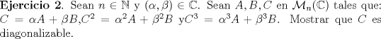 TEX:  \noindent \textbf{Ejercicio 2}. Sean $n \in \mathbb{N}$ y $(\alpha,\beta) \in \mathbb{C}$. Sean $A,B,C$ en $\mathcal{M}_{n}(\mathbb{C})$ tales que: $C=\alpha A + \beta B $,$C^2=\alpha^2 A + \beta^2 B $ y$C^3=\alpha^3 A + \beta^3 B $. Mostrar que $C$ es diagonalizable.<br />