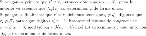 TEX: $$\begin{gathered}<br />  {\text{Supongamos primero que }}r' < r,{\text{ entonces obtenemos }}{\alpha _r} = {{\lambda '}_r}{\text{ y por lo}} \hfill \\<br />  {\text{anterior ya sabemos que }}{f_{rq}}\left( x \right),{\alpha _r}{\text{ determinan }}x{\text{ de forma unica. }} \hfill \\<br />  {\text{Supongamos finalmente que  }}r' = r,{\text{ debemos tener que }}q \ne q',{\text{ digamos que}} \hfill \\<br />  {\beta _l} \ne {{\beta '}_l}{\text{ para algun digito }}l \leqslant r - 1.{\text{ Entonces el sistema de congruencias}} \hfill \\<br />  {\alpha _l} + {\beta _l}{\alpha _r} = {\lambda _l}\bmod \left( p \right),{\alpha _l} + {\beta _l}^\prime {\alpha _r} = {{\lambda '}_l}\bmod \left( p \right){\text{ determina }}{\alpha _r},{\text{ que junto con }} \hfill \\<br />  {\text{ }}{f_{rq}}\left( x \right){\text{ determinan }}x{\text{ de forma unica.}} \hfill \\ <br />\end{gathered}$$