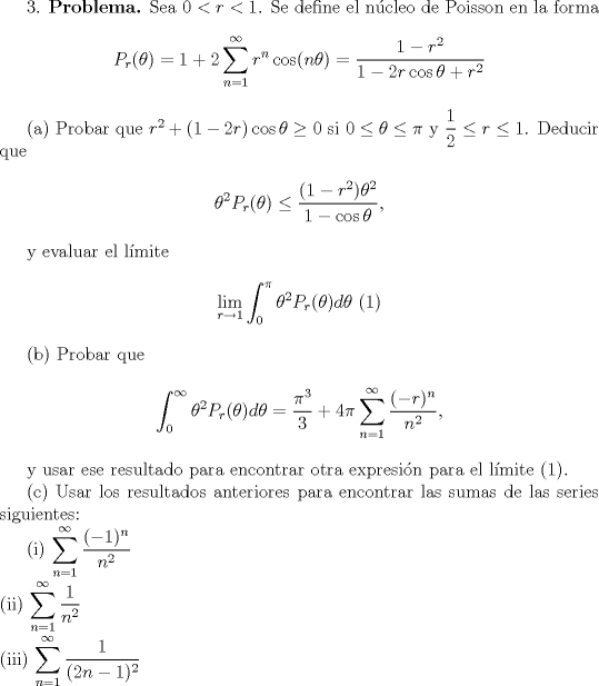 TEX: <br /><br />3. \textbf{Problema.} Sea $0<r<1$. Se define el ncleo de Poisson en la forma<br /><br />\begin{center}<br />$P_r(\theta) = 1+\displaystyle 2\sum_{n=1}^\infty r^n\cos(n\theta) = \frac{1-r^2}{1-2r\cos\theta+r^2}$<br />\end{center}<br /><br />(a) Probar que $r^2+(1-2r)\cos\theta\ge 0$ si $0\le \theta\le \pi$ y $\displaystyle \frac{1}{2}\le r\le 1$. Deducir que<br /><br />\begin{center} <br />$\displaystyle \theta^2P_r(\theta) \le \frac{(1-r^2)\theta^2}{1-\cos\theta}$,<br />\end{center}<br /><br />y evaluar el lmite<br /><br />\begin{center} <br />$\displaystyle\lim_{r\to 1}\int_0^\pi\theta^2P_r(\theta)d\theta \ (1)$<br />\end{center}<br /><br />(b) Probar que<br /><br />\begin{center}<br />$\displaystyle\int_0^\infty \theta^2P_r(\theta)d\theta = \frac{\pi^3}{3}+4\pi\sum_{n=1}^\infty \frac{(-r)^n}{n^2}$,<br />\end{center}<br /><br />y usar ese resultado para encontrar otra expresin para el lmite $(1)$.<br /><br /> Usar los resultados anteriores para encontrar las sumas de las series siguientes:<br /><br />(i) $\displaystyle\sum_{n=1}^\infty \frac{(-1)^n}{n^2}$\\<br />(ii) $\displaystyle\sum_{n=1}^\infty \frac{1}{n^2}$\\<br />(iii) $\displaystyle\sum_{n=1}^\infty \frac{1}{(2n-1)^2}$<br /><br />