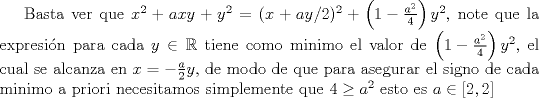 TEX: Basta ver que $x^2+axy+y^2=(x+ay/2)^2+\left(1-\frac {a^2}4\right)y^2$,  note que la expresin para cada $y \in \mathbb{R}$ tiene como minimo el valor de $\left(1-\frac {a^2}4\right)y^2$, el cual se alcanza en $x=-\frac a2 y$, de modo de que para asegurar el signo de cada minimo a priori necesitamos simplemente que $4 \geq a^2$ esto es $a \in [2,2]$