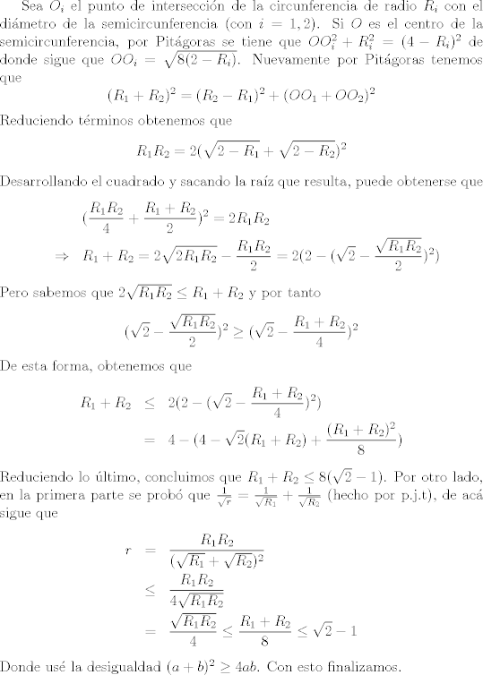 TEX: Sea $O_i$ el punto de interseccin de la circunferencia de radio $R_i$ con el dimetro de la semicircunferencia (con $i=1,2$). Si $O$ es el centro de la semicircunferencia, por Pitgoras se tiene que $OO_i^2 + R_i^2 = (4-R_i)^2$ de donde sigue que $OO_i = \sqrt{8(2-R_i)}$. Nuevamente por Pitgoras tenemos que $$ (R_1+R_2)^2 = (R_2-R_1)^2 + (OO_1+OO_2)^2 $$ Reduciendo trminos obtenemos que $$ R_1R_2 = 2(\sqrt{2-R_1} + \sqrt{2-R_2})^2 $$ Desarrollando el cuadrado y sacando la raz que resulta, puede obtenerse que <br />\begin{eqnarray}<br />     \nonumber & &(\frac{R_1R_2}{4} + \frac{R_1+R_2}{2})^2 = 2R_1R_2\\<br />\nonumber &\Rightarrow & R_1 + R_2 = 2\sqrt{2R_1R_2} - \frac{R_1R_2}{2} = 2(2-(\sqrt{2}-\frac{\sqrt{R_1R_2}}{2})^2)<br />\end{eqnarray} Pero sabemos que $2\sqrt{R_1R_2}\leq R_1+R_2$ y por tanto $$(\sqrt{2}-\frac{\sqrt{R_1R_2}}{2})^2\geq (\sqrt{2}-\frac{R_1+R_2}{4})^2$$ De esta forma, obtenemos que<br />\begin{eqnarray}<br />    \nonumber R_1+R_2 &\leq & 2(2-(\sqrt{2}-\frac{R_1+R_2}{4})^2)\\<br />    \nonumber &=& 4 - (4-\sqrt{2}(R_1+R_2) + \frac{(R_1+R_2)^2}{8}) <br />\end{eqnarray}<br />Reduciendo lo ltimo, concluimos que $R_1+R_2 \leq 8(\sqrt{2}-1)$. Por otro lado, en la primera parte se prob que $\frac{1}{\sqrt{r}} = \frac{1}{\sqrt{R_1}} + \frac{1}{\sqrt{R_2}}$ (hecho por p.j.t), de ac sigue que <br />\begin{eqnarray}<br />    \nonumber r &=& \frac{R_1R_2}{(\sqrt{R_1} + \sqrt{R_2})^2}\\<br />    \nonumber &\leq& \frac{R_1R_2}{4\sqrt{R_1R_2}}\\<br />    \nonumber &=& \frac{\sqrt{R_1R_2}}{4}\leq \frac{R_1+R_2}{8}\leq \sqrt{2}-1<br />\end{eqnarray}<br />Donde us la desigualdad $(a+b)^2\geq 4ab$. Con esto finalizamos.<br />