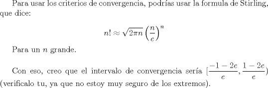 TEX: Para usar los criterios de convergencia, podras usar la formula de Stirling, que dice:<br /><br />$$ n! \approx \sqrt{2\pi n } \left( \frac{n}{e} \right)^n$$<br /><br />Para un $n$ grande.\\<br /><br />Con eso, creo que el intervalo de convergencia sera $[\dfrac{-1-2e}{e},\dfrac{1-2e}{e})$ (verificalo tu, ya que no estoy muy seguro de los extremos).