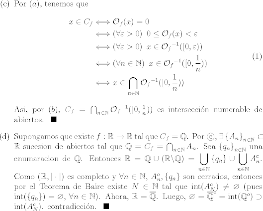 TEX: <br />\begin{enumerate}<br />\item[©] Por $(a)$, tenemos que<br />\begin{equation}<br />\begin{split} <br />x\in C_{f} &\Longleftrightarrow {\cal{O}}_{f}(x)=0\\<br />					 &\Longleftrightarrow (\forall \varepsilon>0)\,\,\, 0\leq {\cal{O}}_{f}(x)<\varepsilon\\<br />					 &\Longleftrightarrow (\forall \varepsilon>0)\,\,\, x\in  {{\cal{O}}_{f}}^{-1}([0,\varepsilon))\\<br />					 &\Longleftrightarrow (\forall n\in \mathbb{N})\,\,\, x\in  {{\cal{O}}_{f}}^{-1}([0,\frac{1}{n}))\\<br />					 &\Longleftrightarrow x\in \bigcap_{n\in \mathbb{N}} {{\cal{O}}_{f}}^{-1}([0,\frac{1}{n}))<br />\end{split}\end{equation}<br />Asi, por $(b)$, $C_{f}=\bigcap_{n\in \mathbb{N}} {{\cal{O}}_{f}}^{-1}([0,\frac{1}{n}))$ es interseccin numerable de abiertos. $\,\,\blacksquare$<br /><br />\item[(d)] Supongamos que existe $f:\mathbb{R}\rightarrow \mathbb{R}$ tal que $C_{f}=\mathbb{Q}$. Por $$, $\exists \left\{A_{n}\right\}_{n\in \mathbb{N}} \subset \mathbb{R}$ sucesion de abiertos tal que $\mathbb{Q}=C_{f}=\bigcap_{n\in \mathbb{N}} A_{n}$. Sea $\left\{q_{n}\right\}_{n\in \mathbb{N}}$ una enumaracion de $\mathbb{Q}$. Entonces $\mathbb{R}=\mathbb{Q}\cup(\mathbb{R}\backslash \mathbb{Q}) = \displaystyle\bigcup_{n\in \mathbb{N}} \left\{q_{n}\right\} \cup \displaystyle\bigcup_{n\in \mathbb{N}} A_{n}^{c}$. Como $(\mathbb{R},|\cdot|)$ es completo y $\forall n\in \mathbb{N}$, $A_{n}^{c},\left\{q_{n}\right\}$ son cerrados, entonces por el Teorema de Baire existe $N\in \mathbb{N}$ tal que int$(A_{N}^{c})\neq \varnothing$ (pues int$(\left\{q_{n}\right\})=\varnothing$, $\forall n\in \mathbb{N}$). Ahora, $\mathbb{R}=\overline{\mathbb{Q}}$. Luego, $\varnothing={\overline{\mathbb{Q}}}^{c} =\mbox{int}({\mathbb{Q}}^{c})\supset \mbox{int}(A_{N}^{c})$. contradiccin. $\,\,\blacksquare$<br />\end{enumerate}<br />