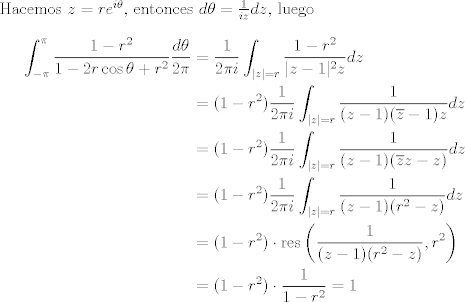 TEX: <br />Hacemos $z=re^{i\theta}$, entonces $d\theta = \frac{1}{iz}dz$, luego <br />\begin{align*}<br />\int_{-\pi}^{\pi} \frac{1-r^{2}}{1-2r \cos \theta+r^{2}} \frac{d\theta}{2\pi} &= \frac{1}{2\pi i}\int_{|z|=r} \frac{1-r^{2}}{|z-1|^2 z}dz \\<br />&= (1-r^{2})\frac{1}{2\pi i}\int_{|z|=r} \frac{1}{(z-1)(\overline{z}-1) z}dz\\<br />&= (1-r^{2})\frac{1}{2\pi i}\int_{|z|=r} \frac{1}{(z-1)(\overline{z}z-z)}dz\\<br />&= (1-r^{2})\frac{1}{2\pi i}\int_{|z|=r} \frac{1}{(z-1)(r^2-z)}dz\\<br />&= (1-r^{2})\cdot \text{res}\left(\frac{1}{(z-1)(r^2-z)},r^2\right)\\<br />&= (1-r^{2})\cdot\frac{1}{1-r^2} = 1<br />\end{align*}<br />