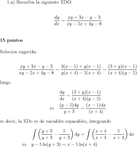 TEX: <br />1.a) Resuelva la siguiente EDO: \\ [0.5cm]<br />$$\dfrac{dy}{dx}=\dfrac{xy+3x-y-3}{xy-2x+4y-8}$$ \\ [0.5cm]<br />\textbf{15 puntos} \\ [0.5cm]<br />Solucion sugerida:\\<br />\begin{align*}<br />\dfrac{xy+3x-y-3}{xy-2x+4y-8}=\dfrac{ 3(x-1)+y(x-1)}{y(x+4)-2(x+4)}=\dfrac{(3+y)(x-1)}{(x+4)(y-2)}<br />\end{align*}<br />luego <br />\begin{align*}<br />\ & \quad \dfrac{\text dy}{\text dx}=\dfrac{(3+y)(x-1)}{(x+4)(y-2)} \\<br />\Leftrightarrow  & \quad \dfrac{ (y-2)\text dy}{y+3}=\dfrac{(x-1)\text dx}{(x+4)} <br />\end{align*}<br />es decir, la EDo es de variables separables, integrando<br />\begin{align*}<br />\ & \quad \int  \left( \dfrac{y+3}{y+3}-\dfrac{5}{y+3}\right)\text dy=\int \left( \dfrac{x+4}{x+4}-\dfrac{5}{x+4}\right)\text dx\\<br />\Leftrightarrow & \quad y-5\ln(y+3)=x-5\ln(x+4) +C<br />\end{align*}<br /><br /> 