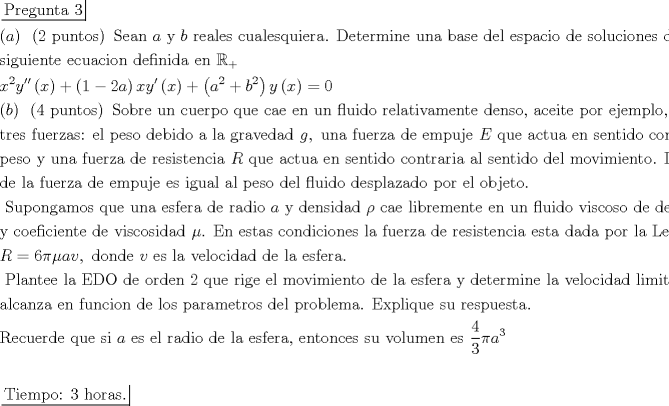 TEX: $\begin{gathered}<br />  \left. {\underline {\, <br /> {{\text{Pregunta 3}}} \,}}\! \right|  \hfill \\<br />  \left( a \right){\text{ }}\left( {{\text{2 puntos}}} \right){\text{ Sean }}a{\text{ y }}b{\text{ reales cualesquiera}}{\text{. Determine una base del espacio de soluciones de la }} \hfill \\<br />  {\text{siguiente ecuacion definida en }}{\mathbb{R}_ + } \hfill \\<br />  {x^2}y''\left( x \right) + \left( {1 - 2a} \right)xy'\left( x \right) + \left( {{a^2} + {b^2}} \right)y\left( x \right) = 0 \hfill \\<br />  \left( b \right){\text{ }}\left( {4{\text{ puntos}}} \right){\text{ Sobre un cuerpo que cae en un fluido relativamente denso}}{\text{, aceite por ejemplo}}{\text{, actuan}} \hfill \\<br />  {\text{tres fuerzas: el peso debido a la gravedad }}g,{\text{ una fuerza de empuje }}E{\text{ que actua en sentido contraria al }} \hfill \\<br />  {\text{peso y una fuerza de resistencia }}R{\text{ que actua en sentido contraria al sentido del movimiento}}{\text{. La magnitud}} \hfill \\<br />  {\text{de la fuerza de empuje es igual al peso del fluido desplazado por el objeto}}{\text{.}} \hfill \\<br />  {\text{ Supongamos que una esfera de radio }}a{\text{ y densidad }}\rho {\text{ cae libremente en un fluido viscoso de densidad }}{\rho _0} \hfill \\<br />  {\text{y coeficiente de viscosidad }}\mu {\text{. En estas condiciones la fuerza de resistencia esta dada por la Ley de Stokes:}} \hfill \\<br />  R = 6\pi \mu av,{\text{ donde }}v{\text{ es la velocidad de la esfera}}{\text{.}} \hfill \\<br />  {\text{ Plantee la EDO de orden 2 que rige el movimiento de la esfera y determine la velocidad limite que}} \hfill \\<br />  {\text{alcanza en funcion de los parametros del problema}}{\text{. Explique su respuesta}}{\text{.}} \hfill \\<br />  {\text{Recuerde que si }}a{\text{ es el radio de la esfera}}{\text{, entonces su volumen es }}\frac{4}{3}\pi {a^3} \hfill \\<br />   \hfill \\<br />  \left. {\underline {\, <br /> {{\text{Tiempo: 3 horas}}{\text{.}}} \,}}\! \right|  \hfill \\ <br />\end{gathered} $