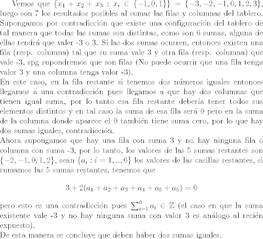 TEX: Vemos que $\{x_1+x_2+x_3: x_i\in\{-1,0,1\}\} = \{-3,-2,-1,0,1,2,3\}$, luego son 7 los resultados posibles al sumar las filas y columnas del tablero. Supongamos por contradiccin que existe una configuracin del tablero de tal manera que todas las sumas son distintas, como son 6 sumas, alguna de ellas tendr que valer -3 o 3. Si las dos sumas ocurren, entonces existen una fila (resp. columna) tal que su suma vale 3 y otra fila (resp. columna) que vale -3, spg supondremos que son filas (No puede ocurrir que una fila tenga valor 3 y una columna tenga valor -3). \\<br />En este caso, en la fila restante si tenemos dos nmeros iguales entonces llegamos a una contradiccin pues llegamos a que hay dos columnas que tienen igual suma, por lo tanto esa fila restante debera tener todos sus elementos distintos y en tal caso la suma de esa fila ser 0 pero en la suma de la columna donde aparece el 0 tambin tiene suma cero, por lo que hay dos sumas iguales, contradiccin.\\<br />Ahora supongamos que hay una fila con suma 3 y no hay ninguna fila o columna con suma -3, por lo tanto, los valores de las 5 sumas restantes son $\{-2,-1,0,1,2\}$, sean $\{a_i: i=1,..,6\}$ los valores de las casillas restantes, si sumamos las 5 sumas restantes, tenemos que $$3+2(a_1+a_2+a_3+a_4+a_5+a_5)=0$$ pero esto es una contradiccin pues $\sum_{i=1}^6 a_i\in\mathbb{Z}$ (el caso en que la suma existente vale -3 y no hay ninguna suma con valor 3 es anlogo al recin expuesto).\\<br />De esta manera se concluye que deben haber dos sumas iguales.