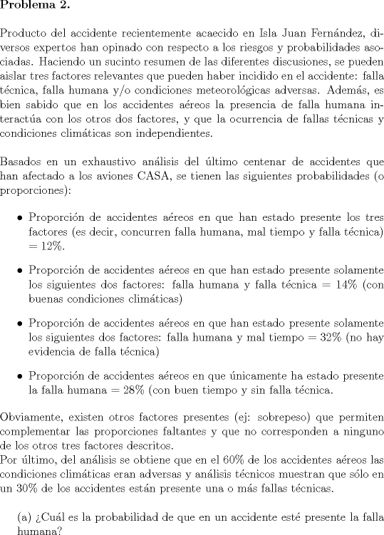 TEX: <br />\noindent \textbf{Problema 2.}\\<br /><br />\noindent Producto del accidente recientemente acaecido en Isla Juan Fernndez, diversos expertos han opinado con respecto a los riesgos y probabilidades asociadas. Haciendo un sucinto resumen de las diferentes discusiones, se pueden aislar tres factores relevantes que pueden haber incidido en el accidente: falla tcnica, falla humana y/o condiciones meteorolgicas adversas. Adems, es bien sabido que en los accidentes areos la presencia de falla humana interacta con los otros dos factores, y que la ocurrencia de fallas tcnicas y condiciones climticas son independientes.\\<br /><br />\noindent Basados en un exhaustivo anlisis del ltimo centenar de accidentes que han afectado a los aviones CASA, se tienen las siguientes probabilidades (o proporciones):<br /><br />\begin{itemize}<br />\item Proporcin de accidentes areos en que han estado presente los tres factores (es decir, concurren falla humana, mal tiempo y falla tcnica) $= 12\%$.<br />\item Proporcin de accidentes areos en que han estado presente solamente los siguientes dos factores: falla humana y falla tcnica $=14\%$ (con buenas condiciones climticas)<br />\item Proporcin de accidentes areos en que han estado presente solamente los siguientes dos factores: falla humana y mal tiempo $ = 32\%$ (no hay evidencia de falla tcnica)<br />\item Proporcin de accidentes areos en que nicamente ha estado presente la falla humana $=28\%$ (con buen tiempo y sin falla tcnica.<br />\end{itemize} <br /><br />\noindent Obviamente, existen otros factores presentes (ej: sobrepeso) que permiten complementar las proporciones faltantes y que no corresponden a ninguno de los otros tres factores descritos.\\<br />\noindent Por ltimo, del anlisis se obtiene que en el $60\%$ de los accidentes areos las condiciones climticas eran adversas y anlisis tcnicos muestran que slo en un $30\%$ de los accidentes estn presente una o ms fallas tcnicas.\\<br /><br />(a) Cul es la probabilidad de que en un accidente est presente la falla\\<br />\indent  humana?