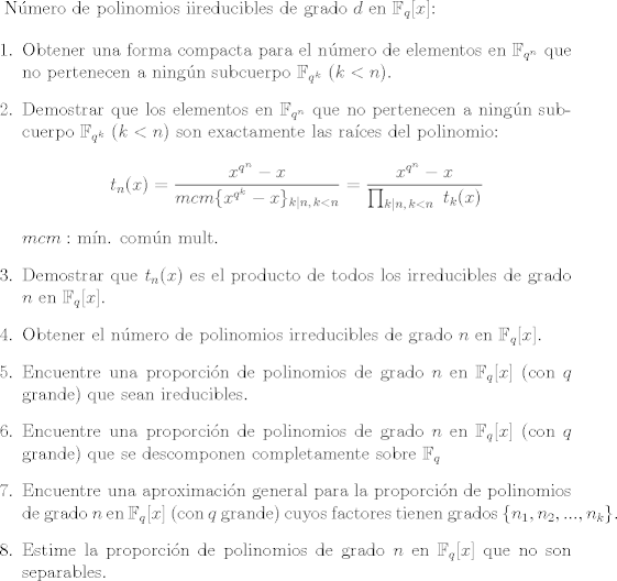 TEX: <br />N\'umero de polinomios iireducibles de grado $d$ en $\mathbb{F}_q[x]$:<br /><br />\begin{enumerate}<br /><br />\item Obtener una forma compacta para el n\'umero de elementos en $\mathbb{F}_{q^n}$ que no pertenecen a ning\'un subcuerpo $\mathbb{F}_{q^k}$ ($k<n$).<br /><br />\item Demostrar que los elementos en $\mathbb{F}_{q^n}$ que no pertenecen a ning\'un subcuerpo $\mathbb{F}_{q^k}$ $(k<n)$ son exactamente las ra\'ices del polinomio: $$ t_n(x)=\dfrac{x^{q^n}-x}{mcm\{x^{q^k}-x\}_{k|n,\,k<n}}=\dfrac{x^{q^n}-x}{\prod_{k|n,\,k<n}\, \, t_k(x)} $$<br />$mcm:$ m\'in. com\'un mult.<br /><br />\item Demostrar que $t_n(x)$ es el producto de todos los irreducibles de grado $n$ en $\mathbb{F}_q[x].$<br /><br />\item Obtener el n\'umero de polinomios irreducibles de grado $n$ en $\mathbb{F}_q[x]$.<br /><br />\item Encuentre una proporci\'on de polinomios de grado $n$ en $\mathbb{F}_q[x]$ (con $q$ grande) que sean ireducibles.<br /><br />\item Encuentre una proporci\'on de polinomios de grado $n$ en $\mathbb{F}_q[x]$ (con $q$ grande) que se descomponen completamente sobre $\mathbb{F}_q$<br /><br />\item Encuentre una aproximaci\'on general para la proporci\'on de polinomios de grado $n$ en $\mathbb{F}_q[x]$ (con $q$ grande) cuyos factores tienen grados $\{n_1,n_2,...,n_k\}.$<br /><br />\item Estime la proporci\'on de polinomios de grado $n$ en $\mathbb{F}_q[x]$ que no son separables.<br />\end{enumerate}<br /><br />