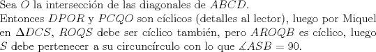 TEX: $ $\\<br />Sea $O$ la intersecci\'on de las diagonales de $ABCD$.\\<br />Entonces $DPOR$ y $PCQO$ son c\'iclicos (detalles al lector), luego por Miquel en $\Delta DCS$, $ROQS$ debe ser c\'iclico tambi\'en, pero $AROQB$ es c\'iclico, luego $S$ debe pertenecer a su circunc\'irculo con lo que $\measuredangle ASB=90$.