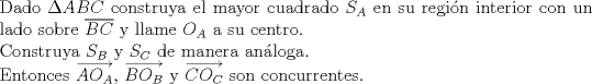 TEX: $ $\\<br />Dado $\Delta ABC$ construya el mayor cuadrado $S_{A}$ en su regi\'on interior con un lado sobre $\overline{BC}$ y llame $O_{A}$ a su centro.\\<br />Construya $S_{B}$ y $S_{C}$ de manera an\'aloga.\\<br />Entonces $\overrightarrow{AO_{A}}$, $\overrightarrow{BO_{B}}$ y $\overrightarrow{CO_{C}}$ son concurrentes.