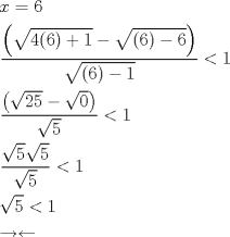 TEX: % MathType!Translator!2!1!AMS LaTeX.tdl!AMSLaTeX!<br />% MathType!MTEF!2!1!+-<br />% feaagCart1ev2aaatCvAUfeBSjuyZL2yd9gzLbvyNv2CaerbuLwBLn<br />% hiov2DGi1BTfMBaeXatLxBI9gBaerbd9wDYLwzYbItLDharqqtubsr<br />% 4rNCHbGeaGqiVu0Je9sqqrpepC0xbbL8F4rqqrFfpeea0xe9Lq-Jc9<br />% vqaqpepm0xbba9pwe9Q8fs0-yqaqpepae9pg0FirpepeKkFr0xfr-x<br />% fr-xb9adbaqaaeGaciGaaiaabeqaamaabaabaaGceaqabeaacaWG4b<br />% Gaeyypa0JaaGOnaaqaamaalaaabaWaaeWaaeaadaGcaaqaaiaaisda<br />% caGGOaGaaGOnaiaacMcacqGHRaWkcaaIXaaaleqaaOGaeyOeI0YaaO<br />% aaaeaacaGGOaGaaGOnaiaacMcacqGHsislcaaI2aaaleqaaaGccaGL<br />% OaGaayzkaaaabaWaaOaaaeaacaGGOaGaaGOnaiaacMcacqGHsislca<br />% aIXaaaleqaaaaakiabgYda8iaaigdaaeaadaWcaaqaamaabmaabaWa<br />% aOaaaeaacaaIYaGaaGynaaWcbeaakiabgkHiTmaakaaabaGaaGimaa<br />% WcbeaaaOGaayjkaiaawMcaaaqaamaakaaabaGaaGynaaWcbeaaaaGc<br />% cqGH8aapcaaIXaaabaWaaSaaaeaadaGcaaqaaiaaiwdaaSqabaGcda<br />% GcaaqaaiaaiwdaaSqabaaakeaadaGcaaqaaiaaiwdaaSqabaaaaOGa<br />% eyipaWJaaGymaaqaamaakaaabaGaaGynaaWcbeaakiabgYda8iaaig<br />% daaeaacqGHsgIRcqGHqgcRaaaa!5C0D!<br />\[\begin{gathered}<br />  x = 6 \hfill \\<br />  \frac{{\left( {\sqrt {4(6) + 1}  - \sqrt {(6) - 6} } \right)}}{{\sqrt {(6) - 1} }} < 1 \hfill \\<br />  \frac{{\left( {\sqrt {25}  - \sqrt 0 } \right)}}{{\sqrt 5 }} < 1 \hfill \\<br />  \frac{{\sqrt 5 \sqrt 5 }}{{\sqrt 5 }} < 1 \hfill \\<br />  \sqrt 5  < 1 \hfill \\<br />   \to  \leftarrow  \hfill \\ <br />\end{gathered} \]% MathType!End!2!1!<br />