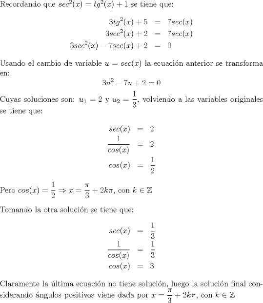 TEX: \noindent Recordando que $sec^2(x)=tg^2(x)+1$ se tiene que: \begin{eqnarray*}3tg^2(x)+5&=&7sec(x)\\3sec^2(x)+2&=&7sec(x)\\3sec^2(x)-7sec(x)+2&=&0 \end{eqnarray*}Usando el cambio de variable $u=sec(x)$ la ecuaci\'on anterior se transforma en: $$3u^2-7u+2=0$$ Cuyas soluciones son: $u_1=2$ y $u_2=\dfrac{1}{3}$, volviendo a las variables originales se tiene que: \begin{eqnarray*}sec(x)&=&2 \\ \dfrac{1}{cos(x)}&=&2 \\ cos(x)&=&\dfrac{1}{2}\end{eqnarray*} Pero $cos(x)=\dfrac{1}{2}\Rightarrow x=\dfrac{\pi}{3}+2k\pi $, con $k\in \mathbb{Z}$ \\\\ Tomando la otra soluci\'on se tiene que: \begin{eqnarray*}sec(x)&=&\dfrac{1}{3}\\ \dfrac{1}{cos(x)}&=&\dfrac{1}{3} \\ cos(x)&=&3 \end{eqnarray*} Claramente la \'ultima ecuaci\'on no tiene soluci\'on, luego la soluci\'on final considerando \'angulos positivos viene dada por $x=\dfrac{\pi}{3}+2k\pi$, con $k\in \mathbb{Z}$