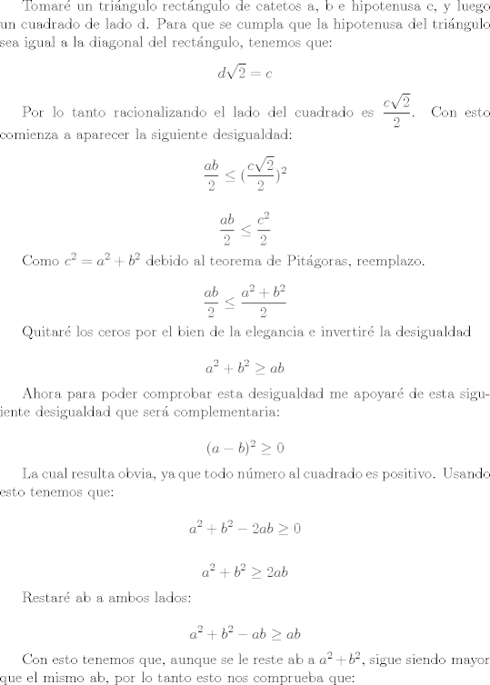 TEX: Tomar un tringulo rectngulo de catetos a, b e hipotenusa c, y luego un cuadrado de lado d. Para que se cumpla que la hipotenusa del tringulo sea igual a la diagonal del rectngulo, tenemos que: $$d \sqrt{2} = c$$<br /><br />Por lo tanto racionalizando el lado del cuadrado es $\dfrac{c \sqrt{2}}{2}$. Con esto comienza a aparecer la siguiente desigualdad: $$ \dfrac{ab}{2} \leq ( \dfrac{c \sqrt{2}}{2} )^2 $$<br /><br />$$ \dfrac{ab}{2} \leq \dfrac{c^2}{2}  $$ <br /><br />Como $c^2 = a^2 + b^2$ debido al teorema de Pitgoras, reemplazo.<br /><br />$$ \dfrac{ab}{2} \leq \dfrac{a^2 + b^2}{2}  $$ <br /><br />Quitar los ceros por el bien de la elegancia e invertir la desigualdad<br /><br />$$ a^2 + b^2 \geq ab  $$ <br /><br />Ahora para poder comprobar esta desigualdad me apoyar de esta siguiente desigualdad que ser complementaria:<br /><br />$$(a-b)^2 \geq 0$$<br /><br />La cual resulta obvia, ya que todo nmero al cuadrado es positivo. Usando esto tenemos que:<br /><br />$$a^2 + b^2 - 2ab \geq 0$$<br /><br />$$a^2 + b^2  \geq 2ab $$<br /><br />Restar ab a ambos lados:<br /><br />$$a^2 + b^2 - ab \geq ab$$<br /><br />Con esto tenemos que, aunque se le reste ab a $a^2 + b^2$, sigue siendo mayor que el mismo ab, por lo tanto esto nos comprueba que: