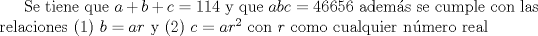 TEX: Se tiene que $a+b+c=114$ y que $abc=46656$ adems se cumple con las relaciones (1) $ b=ar$ y (2) $ c=ar^2$ con $r$ como cualquier nmero real