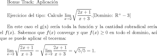 TEX:  \setlength{\parskip}{3mm}<br /><br />\underline{Bonus Track: Aplicacin}<br /><br />Ejercicios del tipo: Calcule $\displaystyle \lim_{x\to 2}\sqrt{\dfrac{2x+1}{x+3}}$.[Dominio: $\mathbb{R}^{+}-{3}$]<br /><br />En este caso el g(x) sera toda la funcin y la cantidad subradical sera el $f(x)$. Sabemos que $f(x)$ converge y que $f(x)\ge 0$ en todo el dominio, as que se puede aplicar el teorema:<br /><br /><br />$\displaystyle  \lim_{x\to 2}\sqrt{\dfrac{2x+1}{x+3}}=\sqrt{\displaystyle \lim_{x\to 2}\dfrac{2x+1}{x+3}}=\sqrt{5/5}=1$.<br />