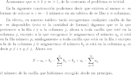 TEX: <br /> <br />Asumamos que $n>1$ y $m>1$, de lo contrario el problema es trivial.<br /><br />\vspace{0,2cm}<br /><br />En la siguiente construccin podremos decir que existen al menos $n \cdot m$ formas de colocar $n + m-1$ nmeros en un tablero de $m$ filas y $n$ columnas.<br /><br />\vspace{0,2cm}<br /><br />En efecto, en nuestro tablero vaco escogeremos cualquier casilla de las $n \cdot m$ disponibles (esto es la cantidad de formas) digamos que es la que pertenece a la fila $i$ y a la columna $j$, ahora a toda casilla que est en la columna $j$, excepto a la que escogemos le asignaremos el nmero $a_p$ si est en la fila nmero $p$, anlogamente a toda casilla que est en la fila $i$ excepto a la de la columna $j$ le asignaremos el nmero $b_q$ si est en la columna $q$, es decir $p \neq i$ y $q \neq j$. Ahora sea $$S=a_i + b_j - \sum_{x=1}^{n} b_x =b_j+a_i- \sum_{y=1}^{m}a_y$$ el nmero de la casilla que habamos escogido desde un principio.<br /><br />\vspace{0,2cm}<br /><br /><br />