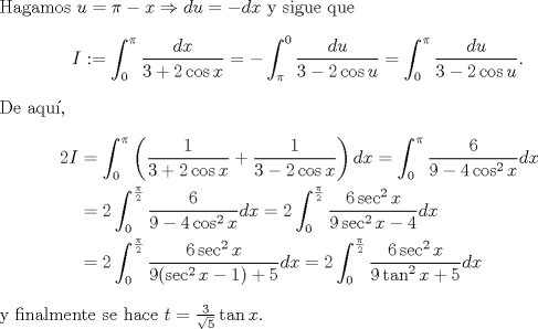 TEX: \noindent Hagamos $u=\pi-x\Rightarrow du=-dx$ y sigue que<br />$$I:=\int_0^\pi\frac{dx}{3+2\cos x}=-\int_\pi^0\frac{du}{3-2\cos u}=\int_0^\pi\frac{du}{3-2\cos u}.$$<br />De aqu,<br />\begin{equation*}\begin{aligned}<br />2I&=\int_0^\pi\left(\frac{1}{3+2\cos x}+\frac{1}{3-2\cos x}\right)dx=\int_0^\pi\frac{6}{9-4\cos^2 x}dx\\<br />&=2\int_0^{\frac\pi2}\frac{6}{9-4\cos^2 x}dx=2\int_0^{\frac\pi2}\frac{6\sec^2 x}{9\sec^2 x-4}dx\\&<br />=2\int_0^{\frac\pi2}\frac{6\sec^2 x}{9(\sec^2 x-1)+5}dx=2\int_0^{\frac\pi2}\frac{6\sec^2 x}{9\tan^2 x+5}dx<br />\end{aligned}\end{equation*}<br />y finalmente se hace $t=\frac{3}{\sqrt 5}\tan x$.<br />