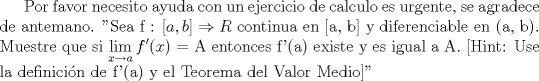 TEX: Por favor necesito ayuda con un ejercicio de calculo es urgente, se agradece de antemano. "Sea f : $[a, b] \Rightarrow R$ continua en [a, b] y diferenciable en (a, b). Muestre que si $\displaystyle \lim_{x\rightarrow a}f'(x)$ = A<br />entonces f'(a) existe y es igual a A. [Hint: Use la definicin de f'(a) y el Teorema del Valor<br />Medio]"