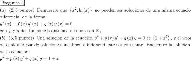 TEX: $\begin{gathered}<br />  \left. {\underline {\, <br /> {{\text{Pregunta 2}}} \,}}\! \right|  \hfill \\<br />  \left( a \right){\text{ }}\left( {2,5{\text{ puntos}}} \right){\text{ Demuestre que }}\left\{ {{x^2},\ln \left( x \right)} \right\}{\text{ no pueden ser soluciones de una misma ecuacion }} \hfill \\<br />  {\text{diferencial de la forma:}} \hfill \\<br />  y''\left( x \right) + f\left( x \right)y'\left( x \right) + g\left( x \right)y\left( x \right) = 0 \hfill \\<br />  {\text{con }}f{\text{ y }}g{\text{ dos funciones continuas definidas en }}{\mathbb{R}_ + }. \hfill \\<br />  \left( b \right){\text{ }}\left( {3,5{\text{ puntos}}} \right){\text{ Una solucion de la ecuacion }}y'' + p\left( x \right)y' + q\left( x \right)y = 0{\text{ es }}\left( {1 + {x^2}} \right){\text{, y el wronskiano}} \hfill \\<br />  {\text{de cualquier par de soluciones linealmente independientes es constante}}{\text{. Encuentre la solucion general}} \hfill \\<br />  {\text{de la ecuacion:}} \hfill \\<br />  y'' + p\left( x \right)y' + q\left( x \right)y = 1 + x \hfill \\ <br />\end{gathered} $