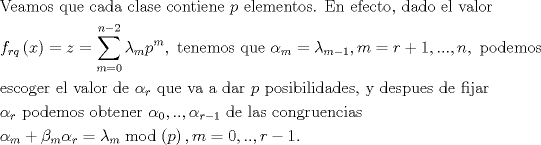 TEX: $$\begin{gathered}<br />  {\text{Veamos que cada clase contiene }}p{\text{ elementos. En efecto, dado el valor}} \hfill \\<br />  {f_{rq}}\left( x \right) = z = \sum\limits_{m = 0}^{n - 2} {{\lambda _m}p{}^m} ,{\text{ tenemos que }}{\alpha _m} = {\lambda _{m - 1}},m = r + 1,...,n,{\text{ podemos}} \hfill \\<br />  {\text{escoger el valor de }}{\alpha _r}{\text{ que va a dar }}p{\text{ posibilidades, y despues de fijar}} \hfill \\<br />  {\alpha _r}{\text{ podemos obtener }}{\alpha _0},..,{\alpha _{r - 1}}{\text{ de las congruencias }} \hfill \\<br />  {\alpha _m} + {\beta _m}{\alpha _r} = \lambda {}_m\bmod \left( p \right),m = 0,..,r - 1.{\text{ }} \hfill \\ <br />\end{gathered}$$