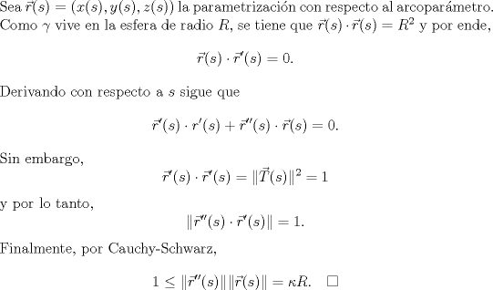 TEX: \noindent Sea $\vec r(s)=(x(s),y(s),z(s))$ la parametrizacin con respecto al arcoparmetro. Como $\gamma$ vive en la esfera de radio $R$, se tiene que <br />$\vec r(s)\cdot\vec r(s)=R^2$ y por ende,<br />\begin{equation*}<br />\vec r(s)\cdot\vec r'(s)=0.<br />\end{equation*}<br />Derivando con respecto a $s$ sigue que<br />$$\vec r'(s)\cdot r'(s)+\vec r''(s)\cdot \vec r(s)=0.$$<br />Sin embargo,<br />$$\vec r'(s)\cdot\vec r'(s)=\|\vec T(s)\|^2=1$$<br />y por lo tanto, <br />$$\|\vec r''(s)\cdot \vec r'(s)\|=1.$$<br />Finalmente, por Cauchy-Schwarz,<br />$$1\le\|\vec r''(s)\|\|\vec r(s)\|=\kappa R.\quad\square$$<br />