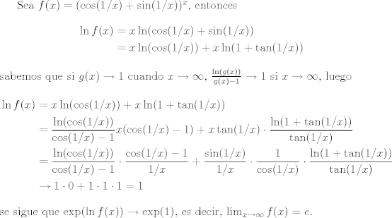 TEX: Sea $f(x) = (\cos(1/x)+\sin(1/x))^x$, entonces <br />\begin{equation*}<br />\begin{aligned}<br />\ln f(x) &= x\ln(\cos(1/x)+\sin(1/x))\\<br />           &= x\ln(\cos(1/x)) + x\ln(1+\tan(1/x))<br />\end{aligned}<br />\end{equation*}<br />sabemos que si $g(x)\to 1$ cuando $x\to\infty$, $\frac{\ln(g(x))}{g(x)-1}\to 1$ si $x\to\infty$, luego<br />\begin{equation*}<br />\begin{aligned}<br />\ln f(x) &= x\ln(\cos(1/x)) + x\ln(1+\tan(1/x))\\<br />           &= \frac{\ln(\cos(1/x))}{\cos(1/x)-1}x(\cos(1/x)-1) + x\tan(1/x)\cdot \frac{\ln(1+\tan(1/x))}{\tan(1/x)}\\<br />           &= \frac{\ln(\cos(1/x))}{\cos(1/x)-1}\cdot\frac{\cos(1/x)-1}{1/x} + \frac{\sin(1/x)}{1/x}\cdot\frac{1}{\cos(1/x)}\cdot \frac{\ln(1+\tan(1/x))}{\tan(1/x)}\\<br />           &\to 1\cdot 0 + 1\cdot 1\cdot 1 = 1<br />\end{aligned}<br />\end{equation*}<br />se sigue que $\exp(\ln f(x))\to \exp(1)$, es decir, $\lim_{x\to\infty}f(x) = e$.<br />