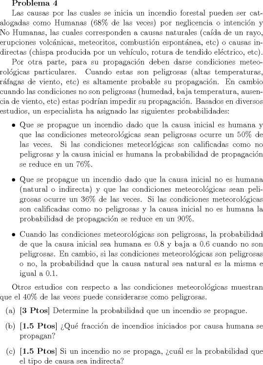 TEX: <br />\textbf{Problema 4}<br /><br />Las causas por las cuales se inicia un incendio forestal pueden ser catalogadas como Humanas ($68\%$ de las veces) por neglicencia o intencin y No Humanas, las cuales corresponden a causas naturales (cada de un rayo, erupciones volcnicas, meteoritos, combustin espontnea, etc) o causas indirectas (chispa producida por un vehculo, rotura de tendido elctrico, etc).<br /><br />Por otra parte, para su propagacin deben darse condiciones meteorolgicas particulares. Cuando estas son peligrosas (altas temperaturas, rfagas de viento, etc) es altamente probable su propagacin. En cambio cuando las condiciones no son peligrosas (humedad, baja temperatura, ausencia de viento, etc) estas podran impedir su propagacin. Basados en diversos estudios, un especialista ha asignado las siguientes probabilidades:<br /><br />\begin{itemize}<br />\item Que se propague un incendio dado que la causa inicial es humana y que las condiciones meteorolgicas sean peligrosas ocurre un $50\%$ de las veces. Si las condiciones meteorlgicas son calificadas como no peligrosas y la causa inicial es humana la probabilidad de propagacin se reduce en un $76\%$.<br /><br />\item Que se propague un incendio dado que la causa inicial no es humana (natural o indirecta) y que las condiciones meteorolgicas sean peligrosas ocurre un $36\%$ de las veces. Si las condiciones meteorolgicas son calificadas como no peligrosas y la causa inicial no es humana la probabilidad de propagacin se reduce en un $90\%$.<br /><br />\item Cuando las condiciones meteorolgicas son peligrosas, la probabilidad de que la causa inicial sea humana es $0.8$ y baja a $0.6$ cuando no son peligrosas. En cambio, si las condiciones meteorolgicas son peligrosas o no, la probabilidad que la causa natural sea natural es la misma e igual a $0.1$.<br />\end{itemize}<br /><br />Otros estudios con respecto a las condiciones meteorolgicas muestran que el $40\%$ de las veces puede considerarse como peligrosas.<br /><br />\begin{itemize}<br />\item[(a)] \textbf{[3 Ptos]} Determine la probabilidad que un incendio se propague.<br />\item[(b)] \textbf{[1.5 Ptos]} Qu fraccin de incendios iniciados por causa humana se propagan?<br />\item[©] \textbf{[1.5 Ptos]} Si un incendio no se propaga, cul es la probabilidad que el tipo de causa sea indirecta?<br />\end{itemize}<br />