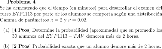 TEX: <br />\textbf{Problema 4}\\<br />Se ha demostrado que el tiempo (en minutos) para desarrollar el examen del curso EYP1113 por parte de los alumnos se comporta segn una distribucin Gamma de parmetros $\kappa = 2$ y $\nu = 0.02$.<br />\begin{itemize}<br />\item[(a)] \textbf{[4 Ptos]} Determine la probabilidad (aproximada) que en promedio los $30$ alumnos del $EYP1113 -TAV$ demoren ms de $2$ horas.<br />\item[(b)] \textbf{[2 Ptos]} Probabilidad exacta que un alumno demore ms de $2$ horas.<br />\end{itemize}<br />