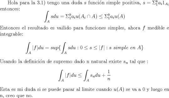 TEX:  Hola para la 3.1) tengo una duda<br />$s$ funci\'on simple positiva,  $s = \Sigma_{1}^{k} a_i1_{A_i}$ entonces:<br />$$\int_A s du = \Sigma_{1}^{k} a_iu(A_i\cap A) \leq  \Sigma_{1}^{k} a_iu( A)$$<br />Entonces el resultado es vailido para funciones simples, ahora $f$ medible e integrable:<br />$$\int_A \vert f \vert du  = sup \lbrace \int_A s du : 0\leq s \leq  \vert f \vert : s \ simple \ en \ A \rbrace  $$ <br />Usando la definici\'on de supremo dado n natural existe $s_n$ tal que : <br />$$\int_A \vert f \vert du  \leq \int_A s_n du  + \frac{1}{n}$$ <br />Esta es mi duda si se puede pasar al limite cuando $u(A)$ se va a 0 y luego en n, creo que no.