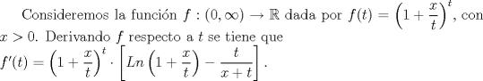 TEX: Consideremos la funcin $f: (0, \infty) \rightarrow \mathbb{R}$ dada por $f(t)= \left(1+ \dfrac{x}{t} \right)^{t}$, con $x>0$.<br />Derivando $f$ respecto a $t$ se tiene que \\$f'(t)=\left(1+ \dfrac{x}{t} \right)^{t}\cdot \left[Ln \left(1+\dfrac{x}{t} \right)-\dfrac{t}{x+t} \right].$