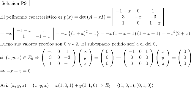 TEX: \[<br />\begin{gathered}<br />  \boxed{{\text{Solucion P9:}}} \hfill \\<br />  {\text{El polinomio caracteristico es }}p(x) = \det \left( {A - xI} \right) = \left| {\begin{array}{*{20}c}<br />   { - 1 - x} & 0 & 1  \\<br />   3 & { - x} & { - 3}  \\<br />   1 & 0 & { - 1 - x}  \\<br /><br /> \end{array} } \right| \hfill \\<br />   =  - x\left| {\begin{array}{*{20}c}<br />   { - 1 - x} & 1  \\<br />   1 & { - 1 - x}  \\<br /><br /> \end{array} } \right| =  - x\left\{ {\left( {1 + x} \right)^2  - 1} \right\} =  - x\left( {1 + x - 1} \right)\left( {1 + x + 1} \right) =  - x^2 (2 + x) \hfill \\<br />  {\text{Luego sus valores propios son 0 y  - 2}}{\text{. El subespacio pedido ser\'i a el del 0}}{\text{,}} \hfill \\<br />  {\text{si }}\left( {x,y,z} \right) \in E_0  \Rightarrow \left( {\begin{array}{*{20}c}<br />   { - 1} & 0 & 1  \\<br />   3 & 0 & { - 3}  \\<br />   1 & 0 & { - 1}  \\<br /><br /> \end{array} } \right)\left( {\begin{array}{*{20}c}<br />   x  \\<br />   y  \\<br />   z  \\<br /><br /> \end{array} } \right) = \left( {\begin{array}{*{20}c}<br />   0  \\<br />   0  \\<br />   0  \\<br /><br /> \end{array} } \right) \to \left( {\begin{array}{*{20}c}<br />   { - 1} & 0 & 1  \\<br />   0 & 0 & 0  \\<br />   0 & 0 & 0  \\<br /><br /> \end{array} } \right)\left( {\begin{array}{*{20}c}<br />   x  \\<br />   y  \\<br />   z  \\<br /><br /> \end{array} } \right) = \left( {\begin{array}{*{20}c}<br />   0  \\<br />   0  \\<br />   0  \\<br /><br /> \end{array} } \right) \hfill \\<br />   \Rightarrow  - x + z = 0 \hfill \\<br />   \hfill \\<br />  {\text{Asi: }}(x,y,z) = (x,y,x) = x(1,0,1) + y(0,1,0) \Rightarrow E_0  = \left\langle {(1,0,1),(0,1,0)} \right\rangle  \hfill \\ <br />\end{gathered} <br />\]