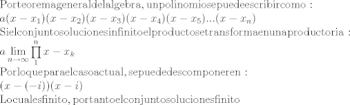 TEX: \[\begin{array}{l}<br />{\rm{Por teorema general del algebra, un polinomio se puede escribir como:}}\\<br />a(x - {x_1})(x - {x_2})(x - {x_3})(x - {x_4})(x - {x_5})...(x - {x_n})\\<br />{\rm{Si el conjunto solucion es infinito el producto se transforma en una productoria:}}\\<br />a\mathop {\lim }\limits_{n \to \infty } \prod\limits_1^n {x - {x_k}} \\<br />{\rm{Por lo que para el caso actual, se puede descomponer en:}}\\<br />(x - ( - i))(x - i)\\<br />{\rm{Lo cual es finito, por tanto el conjunto solucion es finito}}<br />\end{array}\]