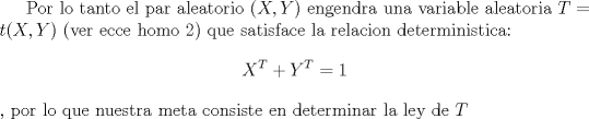 TEX:  Por lo tanto el par aleatorio $(X,Y)$ engendra una variable aleatoria $T=t(X,Y)$ (ver ecce homo 2) que satisface la relacion deterministica:<br />$$X^T+Y^T=1$$, por lo que nuestra meta consiste en determinar la ley de $T$