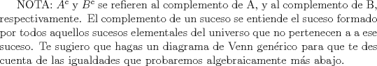 TEX: NOTA: $A^{c}$ y $B^{c}$ se refieren al complemento de A, y al complemento de B, respectivamente. El complemento de un suceso se entiende el suceso formado por todos aquellos sucesos elementales del universo que no pertenecen a a ese suceso. Te sugiero que hagas un diagrama de Venn genrico para que te des cuenta de las igualdades que probaremos algebraicamente ms abajo.