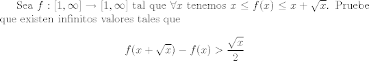 TEX:  Sea $f:[1,\infty]\rightarrow [1,\infty]$ tal que $\forall x$ tenemos $x\le f(x)\le x+\sqrt{x}$. Pruebe que existen infinitos valores tales que $$f(x+\sqrt{x})-f(x)>\frac{\sqrt{x}}{2}$$