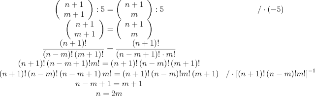 TEX: \[<br />\begin{array}{*{20}c}<br />   {\left( {\begin{array}{*{20}c}<br />   {n + 1}  \\<br />   {m + 1}  \\<br /><br /> \end{array} } \right):5 = \left( {\begin{array}{*{20}c}<br />   {n + 1}  \\<br />   m  \\<br /><br /> \end{array} } \right):5} & {/ \cdot \left( { - 5} \right)}  \\<br />   {\left( {\begin{array}{*{20}c}<br />   {n + 1}  \\<br />   {m + 1}  \\<br /><br /> \end{array} } \right) = \left( {\begin{array}{*{20}c}<br />   {n + 1}  \\<br />   m  \\<br /><br /> \end{array} } \right)} & {}  \\<br />   {\dfrac{{\left( {n + 1} \right)!}}<br />{{\left( {n - m} \right)!\left( {m + 1} \right)!}} = \dfrac{{\left( {n + 1} \right)!}}<br />{{\left( {n - m + 1} \right)! \cdot m!}}} & {}  \\<br />   {\left( {n + 1} \right)!\left( {n - m + 1} \right)!m! = \left( {n + 1} \right)!\left( {n - m} \right)!\left( {m + 1} \right)!} & {}  \\<br />   {\left( {n + 1} \right)!\left( {n - m} \right)!\left( {n - m + 1} \right)m! = \left( {n + 1} \right)!\left( {n - m} \right)!m!\left( {m + 1} \right)} & {/\cdot \left[ {\left( {n + 1} \right)!\left( {n - m} \right)!m!} \right]^{ - 1} }  \\<br />   {\begin{array}{*{20}c}<br />   {n - m + 1 = m + 1}  \\<br />   {n = 2m}  \\<br /><br /> \end{array} } & {\begin{array}{*{20}c}<br />   {}  \\<br />   {}  \\<br /><br /> \end{array} }  \\<br /><br /> \end{array} <br />\]<br />