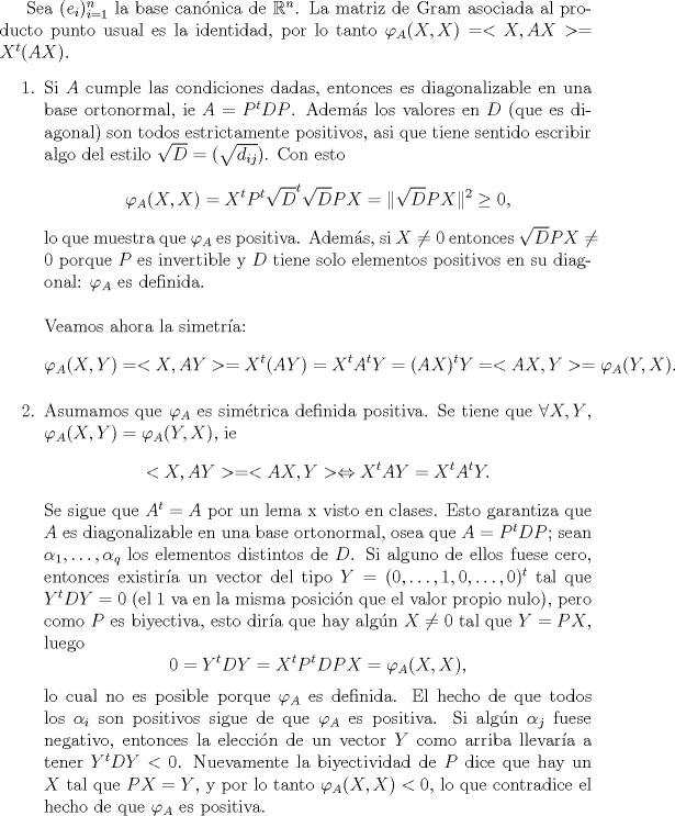 TEX: <br />Sea $(e_i)_{i=1}^n$ la base can\'onica de $\mathbb R^n$. La matriz de Gram asociada al producto punto usual es la identidad, por lo tanto $\varphi_A(X,X)=<X,AX>=X^t(AX)$.<br />\begin{enumerate}<br />\item Si $A$ cumple las condiciones dadas, entonces es diagonalizable en una base ortonormal, ie $A=P^tDP$. Adem\'as los valores en $D$ (que es diagonal) son todos estrictamente positivos, asi que tiene sentido escribir algo del estilo $\sqrt{D}=(\sqrt{d_{ij}})$. Con esto<br />$$\varphi_A(X,X)=X^tP^t\sqrt{D}^t\sqrt{D}PX=\|\sqrt{D}PX\|^2\ge 0,$$<br />lo que muestra que $\varphi_A$ es positiva. Adem\'as, si $X\not=0$ entonces $\sqrt{D}PX\not=0$ porque $P$ es invertible y $D$ tiene solo elementos positivos en su diagonal: $\varphi_A$ es definida.\\<br />\\<br />Veamos ahora la simetr\'ia:<br />$$\varphi_A(X,Y)=<X,AY>=X^t(AY)=X^tA^tY=(AX)^tY=<AX,Y>=\varphi_A(Y,X).$$<br /><br />\item Asumamos que $\varphi_A$ es sim\'etrica definida positiva. Se tiene que $\forall X,Y$, $\varphi_A(X,Y)=\varphi_A(Y,X)$, ie<br />$$<X,AY>=<AX,Y>\Leftrightarrow X^tAY=X^tA^tY.$$<br />Se sigue que $A^t=A$ por un lema x visto en clases. Esto garantiza que $A$ es diagonalizable en una base ortonormal, osea que $A=P^tDP$; sean $\alpha_1,\ldots,\alpha_q$ los elementos distintos de $D$. Si alguno de ellos fuese cero, entonces existir\'ia un vector del tipo $Y=(0,\ldots,1,0,\ldots ,0)^t$ tal que $Y^tDY=0$ (el $1$ va en la misma posici\'on que el valor propio nulo), pero como $P$ es biyectiva, esto dir\'ia que hay alg\'un $X\not=0$ tal que $Y=PX$, luego<br />$$0=Y^tDY=X^tP^tDPX=\varphi_A(X,X),$$<br />lo cual no es posible porque $\varphi_A$ es definida. El hecho de que todos los $\alpha_i$ son positivos sigue de que $\varphi_A$ es positiva. Si alg\'un $\alpha_j$ fuese negativo, entonces la elecci\'on de un vector $Y$ como arriba llevar\'ia a tener $Y^tDY<0$. Nuevamente la biyectividad de $P$ dice que hay un $X$ tal que $PX=Y$, y por lo tanto $\varphi_A(X,X)<0$, lo que contradice el hecho de que $\varphi_A$ es positiva.<br /><br />\end{enumerate}<br /><br />